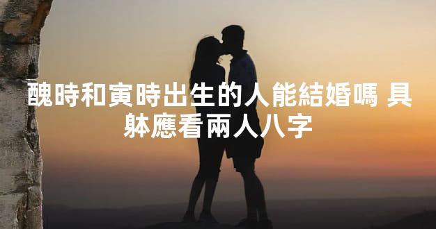醜時和寅時出生的人能結婚嗎 具躰應看兩人八字